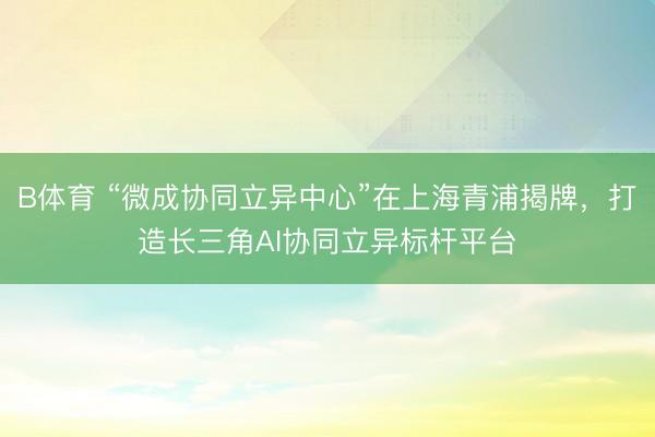 B体育 “微成协同立异中心”在上海青浦揭牌，打造长三角AI协同立异标杆平台