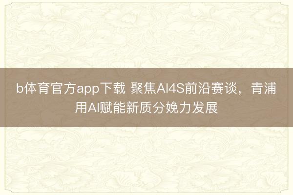 b体育官方app下载 聚焦AI4S前沿赛谈,青浦用AI赋能新质分娩力发展