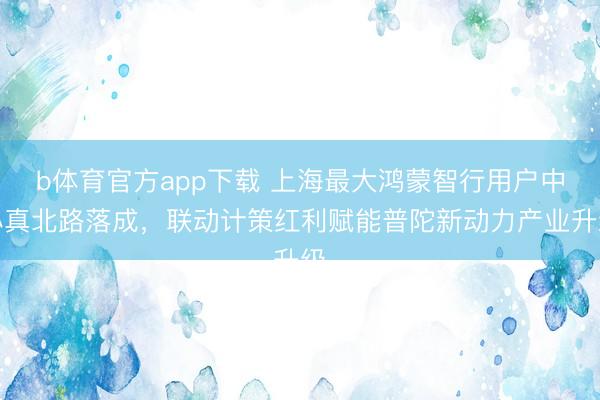 b体育官方app下载 上海最大鸿蒙智行用户中心真北路落成，联动计策红利赋能普陀新动力产业升级