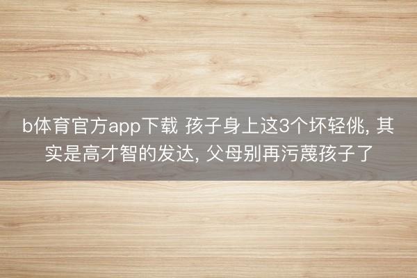 b体育官方app下载 孩子身上这3个坏轻佻, 其实是高才智的发达, 父母别再污蔑孩子了