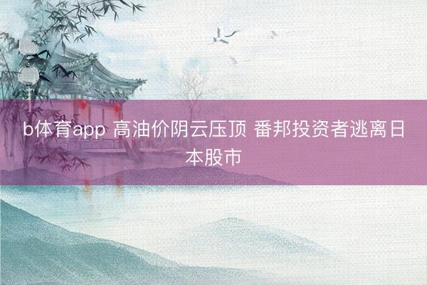 b体育app 高油价阴云压顶 番邦投资者逃离日本股市