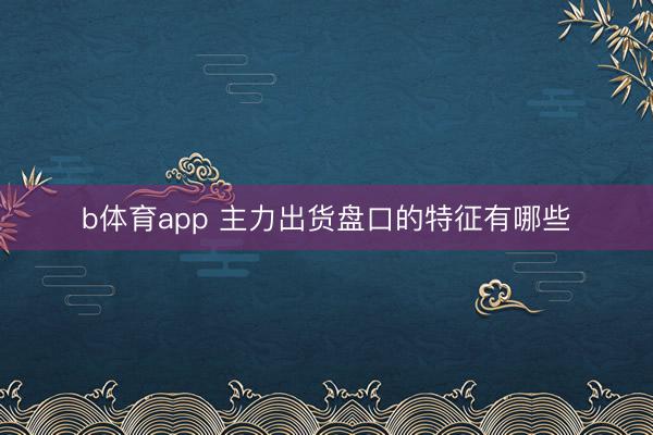 b体育app 主力出货盘口的特征有哪些