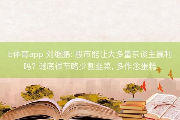 b体育app 刘继鹏: 股市能让大多量东谈主赢利吗? 谜底很节略少割韭菜， 多作念蛋糕