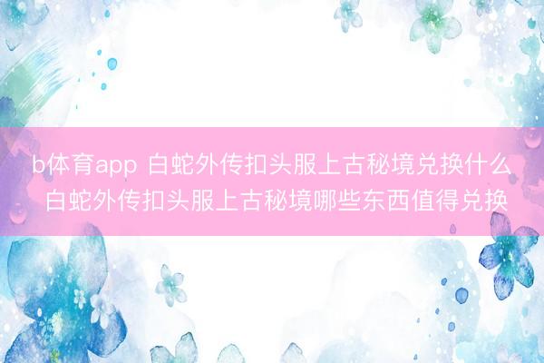 b体育app 白蛇外传扣头服上古秘境兑换什么 白蛇外传扣头服上古秘境哪些东西值得兑换