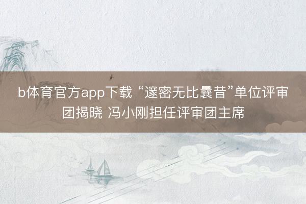 b体育官方app下载 “邃密无比曩昔”单位评审团揭晓 冯小刚担任评审团主席
