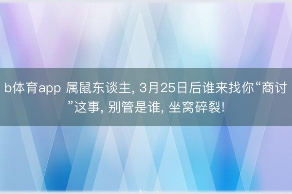b体育app 属鼠东谈主， 3月25日后谁来找你“商讨”这事， 别管是谁， 坐窝碎裂!
