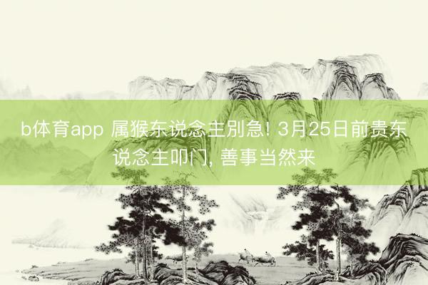 b体育app 属猴东说念主別急! 3月25日前贵东说念主叩门， 善事当然来