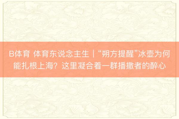 B体育 体育东说念主生｜“朔方提醒”冰壶为何能扎根上海？这里凝合着一群播撒者的醉心