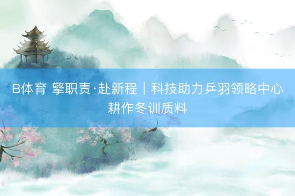 B体育 擎职责·赴新程|科技助力乒羽领略中心耕作冬训质料