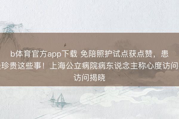 b体育官方app下载 免陪照护试点获点赞，患者最珍贵这些事！上海公立病院病东说念主称心度访问揭晓