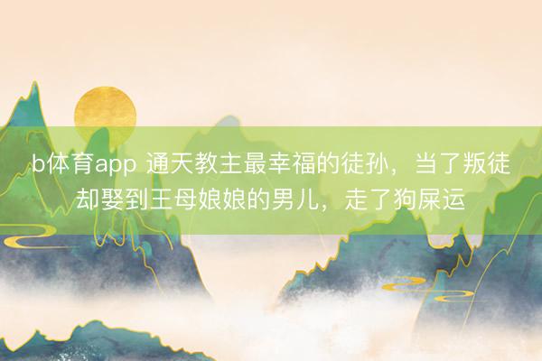 b体育app 通天教主最幸福的徒孙，当了叛徒却娶到王母娘娘的男儿，走了狗屎运