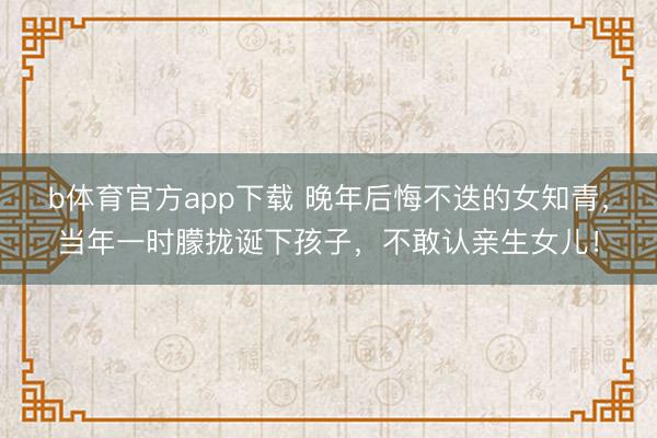 b体育官方app下载 晚年后悔不迭的女知青，当年一时朦拢诞下孩子，不敢认亲生女儿！