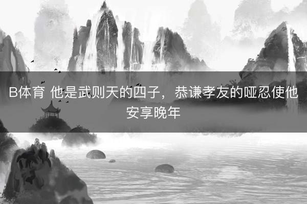 B体育 他是武则天的四子,恭谦孝友的哑忍使他安享晚年