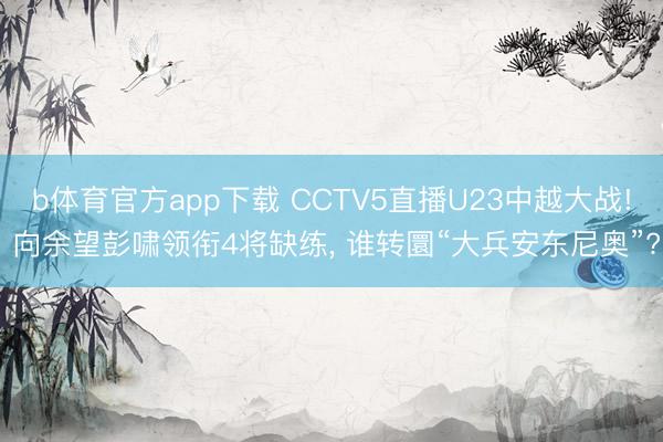 b体育官方app下载 CCTV5直播U23中越大战! 向余望彭啸领衔4将缺练, 谁转圜“大兵安东尼奥”?