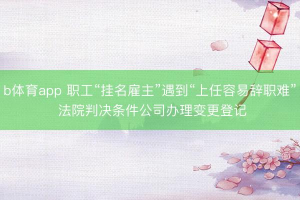 b体育app 职工“挂名雇主”遇到“上任容易辞职难” 法院判决条件公司办理变更登记