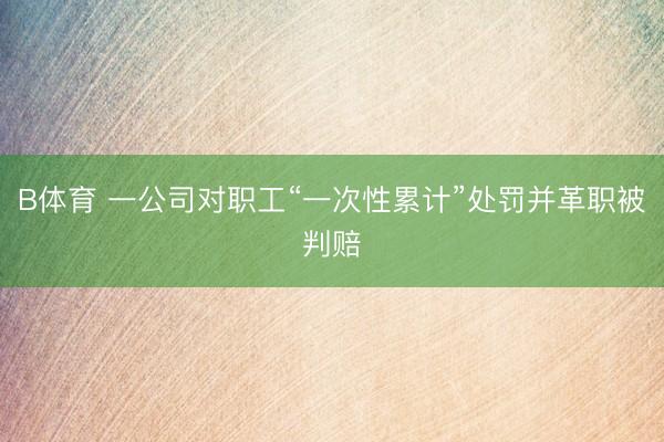 B体育 一公司对职工“一次性累计”处罚并革职被判赔