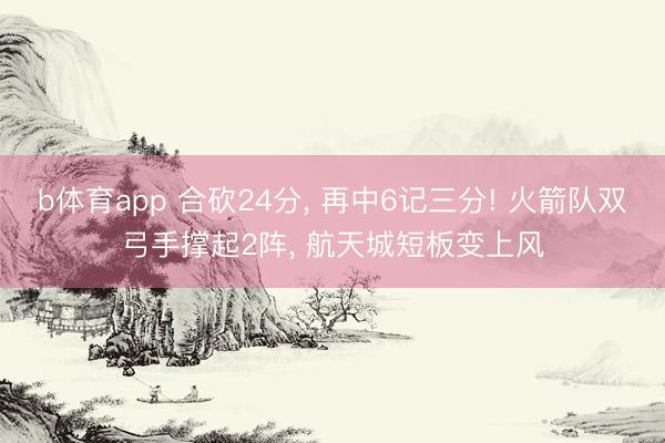 b体育app 合砍24分， 再中6记三分! 火箭队双弓手撑起2阵， 航天城短板变上风