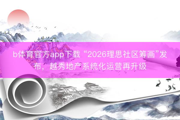 b体育官方app下载 “2026理思社区筹画”发布，越秀地产系统化运营再升级