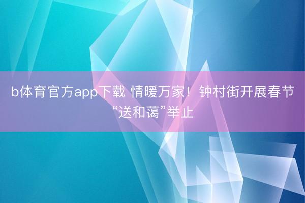 b体育官方app下载 情暖万家！钟村街开展春节“送和蔼”举止
