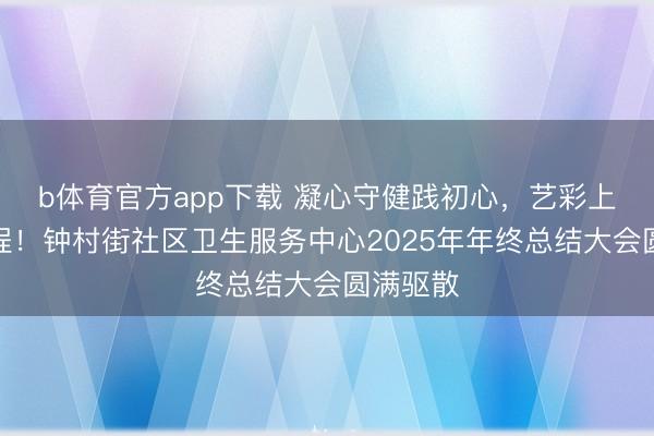 b体育官方app下载 凝心守健践初心,艺彩上升启新程!钟村街社区卫生服务中心2025年年终总结大会圆满驱散