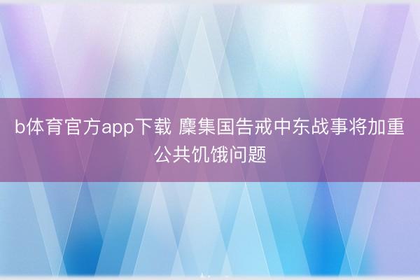 b体育官方app下载 麇集国告戒中东战事将加重公共饥饿问题