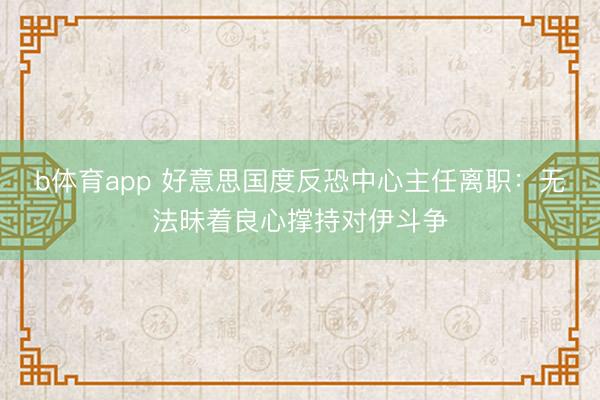 b体育app 好意思国度反恐中心主任离职：无法昧着良心撑持对伊斗争
