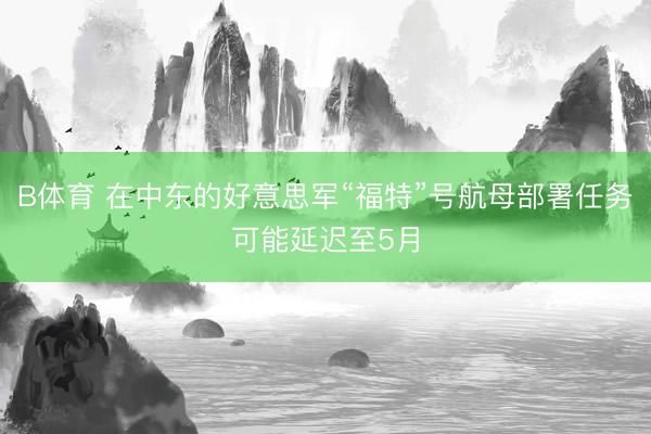 B体育 在中东的好意思军“福特”号航母部署任务可能延迟至5月