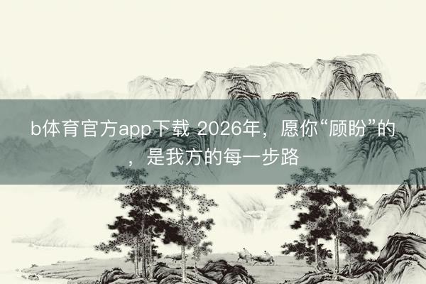 b体育官方app下载 2026年,愿你“顾盼”的,是我方的每一步路