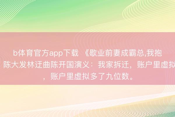 b体育官方app下载 《歇业前妻成霸总，我抱娃连夜跑路》陈大发林迂曲陈开国演义：我家拆迁，账户里虚拟多了九位数。