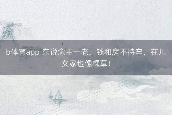 b体育app 东说念主一老，钱和房不持牢，在儿女家也像棵草！