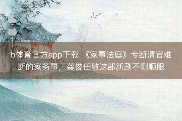 b体育官方app下载 《家事法庭》专断清官难断的家务事，龚俊任敏这部新剧不测顺眼