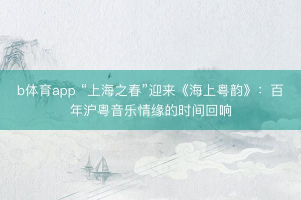 b体育app “上海之春”迎来《海上粤韵》:百年沪粤音乐情缘的时间回响