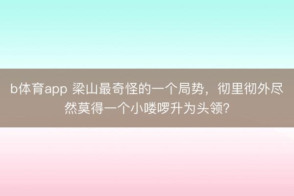 b体育app 梁山最奇怪的一个局势,彻里彻外尽然莫得一个小喽啰升为头领?