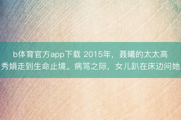 b体育官方app下载 2015年,聂曦的太太高秀娟走到生命止境。病笃之际,女儿趴在床边问她