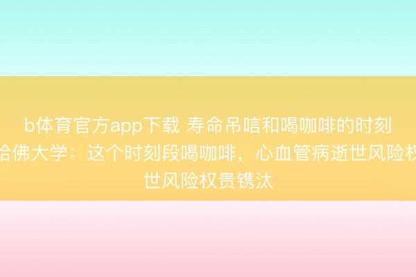b体育官方app下载 寿命吊唁和喝咖啡的时刻谋划?哈佛大学:这个时刻段喝咖啡,心血管病逝世风险权贵镌汰