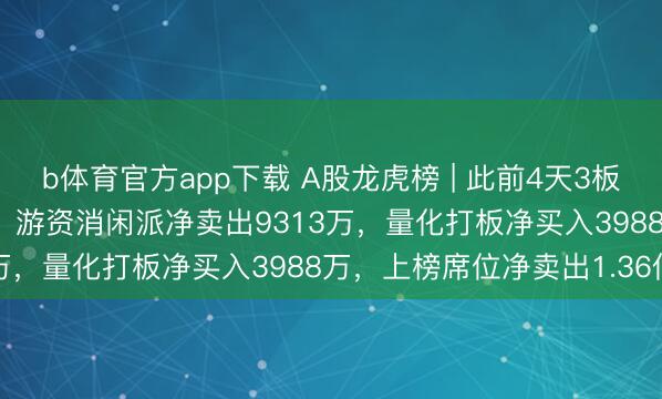 b体育官方app下载 A股龙虎榜 | 此前4天3板涨停韶能股份跌4.53%,游资消闲派净卖出9313万,量化打板净买入3988万,上榜席位净卖出1.36亿