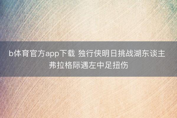 b体育官方app下载 独行侠明日挑战湖东谈主 弗拉格际遇左中足扭伤