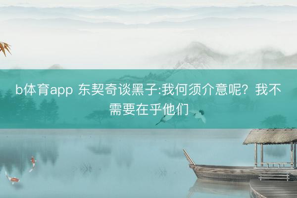 b体育app 东契奇谈黑子:我何须介意呢？我不需要在乎他们