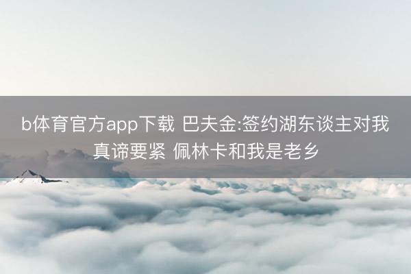 b体育官方app下载 巴夫金:签约湖东谈主对我真谛要紧 佩林卡和我是老乡