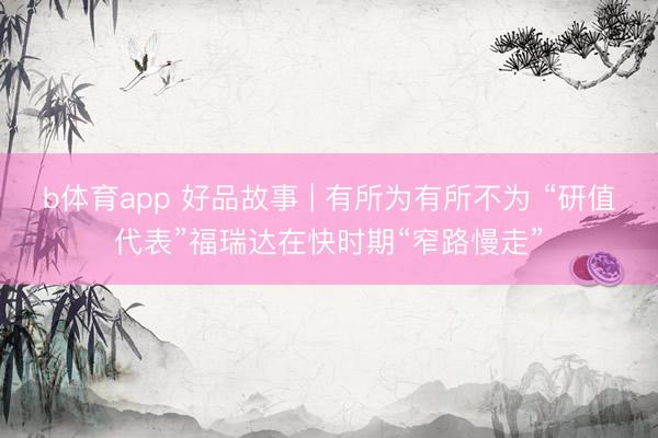 b体育app 好品故事 | 有所为有所不为 “研值代表”福瑞达在快时期“窄路慢走”