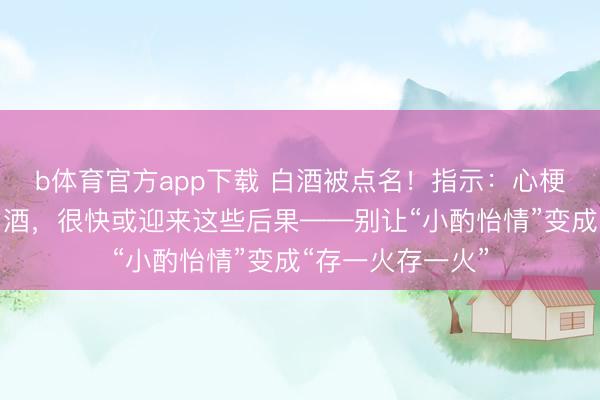 b体育官方app下载 白酒被点名！指示：心梗病东谈主常喝白酒，很快或迎来这些后果——别让“小酌怡情”变成“存一火存一火”