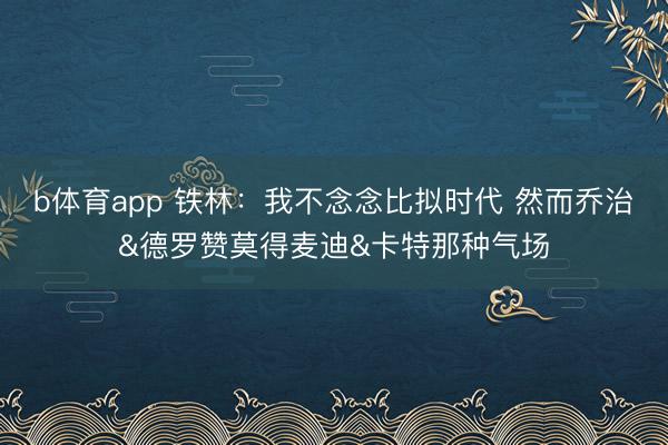 b体育app 铁林：我不念念比拟时代 然而乔治&德罗赞莫得麦迪&卡特那种气场