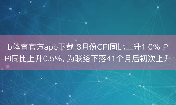 b体育官方app下载 3月份CPI同比上升1.0% PPI同比上升0.5%, 为联络下落41个月后初次上升