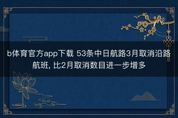 b体育官方app下载 53条中日航路3月取消沿路航班， 比2月取消数目进一步增多