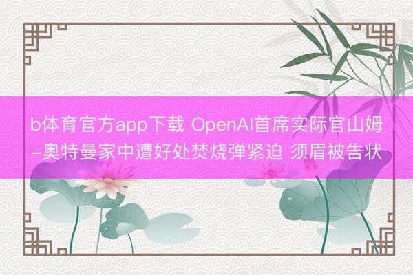 b体育官方app下载 OpenAI首席实际官山姆-奥特曼家中遭好处焚烧弹紧迫 须眉被告状