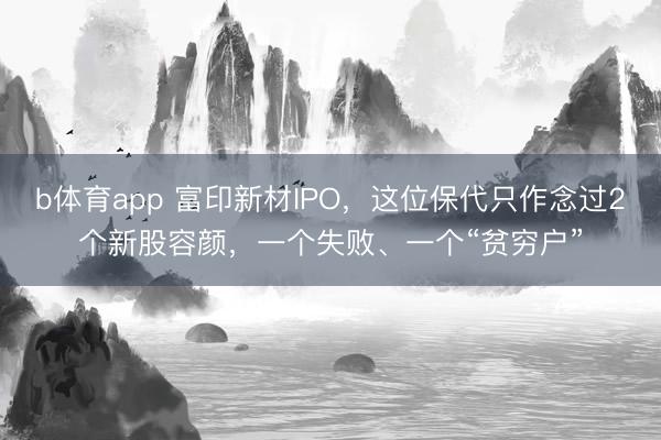 b体育app 富印新材IPO,这位保代只作念过2个新股容颜,一个失败、一个“贫穷户”