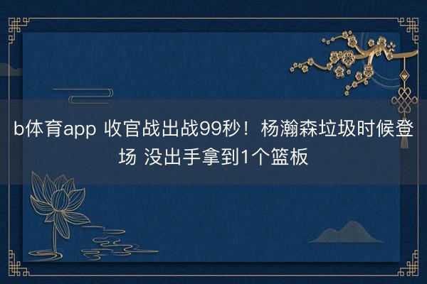 b体育app 收官战出战99秒！杨瀚森垃圾时候登场 没出手拿到1个篮板