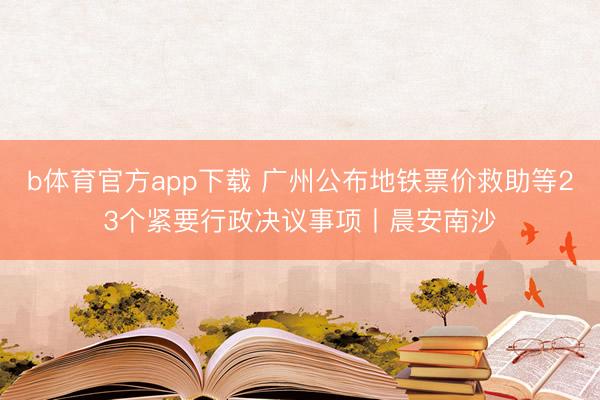 b体育官方app下载 广州公布地铁票价救助等23个紧要行政决议事项丨晨安南沙