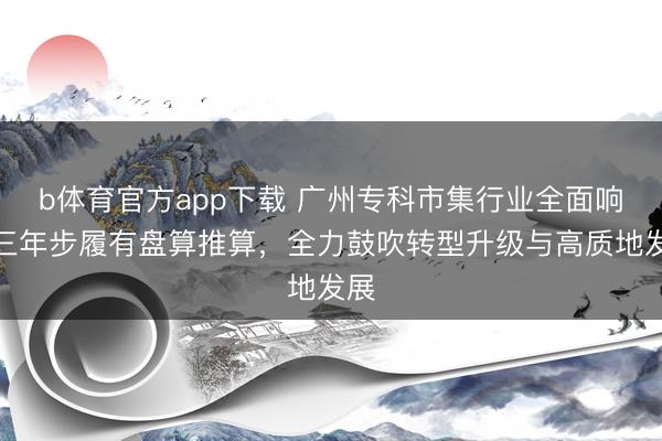 b体育官方app下载 广州专科市集行业全面响应三年步履有盘算推算,全力鼓吹转型升级与高质地发展