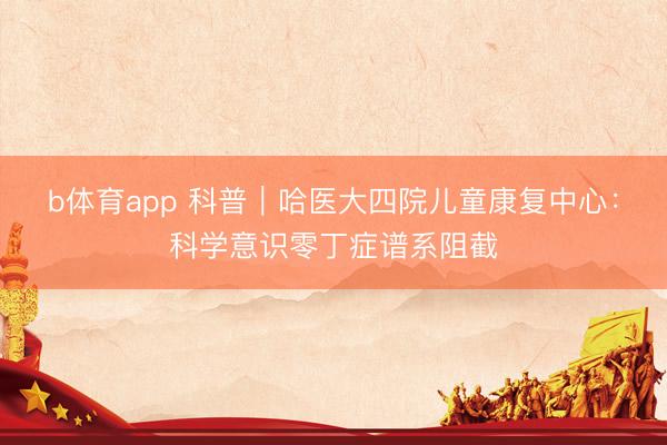 b体育app 科普｜哈医大四院儿童康复中心：科学意识零丁症谱系阻截